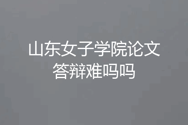山东女子学院论文答辩难吗吗
