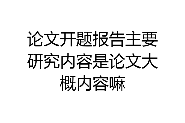 论文开题报告主要研究内容是论文大概内容嘛