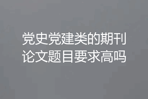 党史党建类的期刊论文题目要求高吗