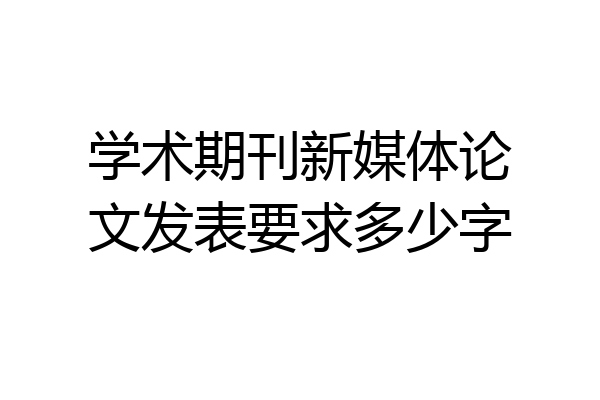学术期刊新媒体论文发表要求多少字