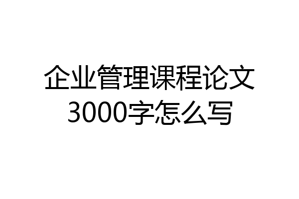 企业管理课程论文3000字怎么写