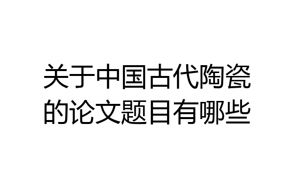 关于中国古代陶瓷的论文题目有哪些