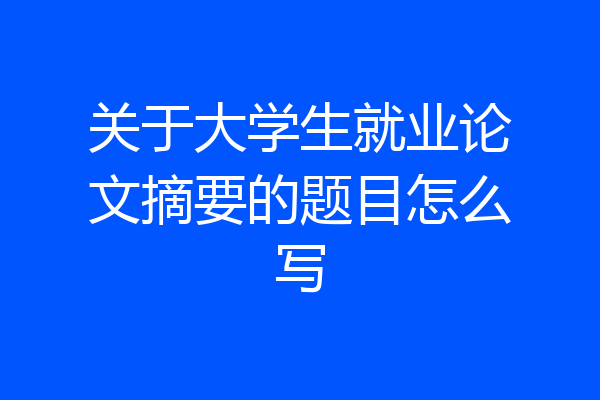 关于大学生就业论文摘要的题目怎么写