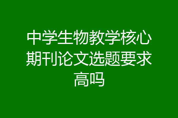 中学生物教学核心期刊论文选题要求高吗
