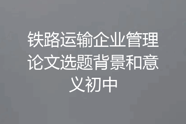 铁路运输企业管理论文选题背景和意义初中