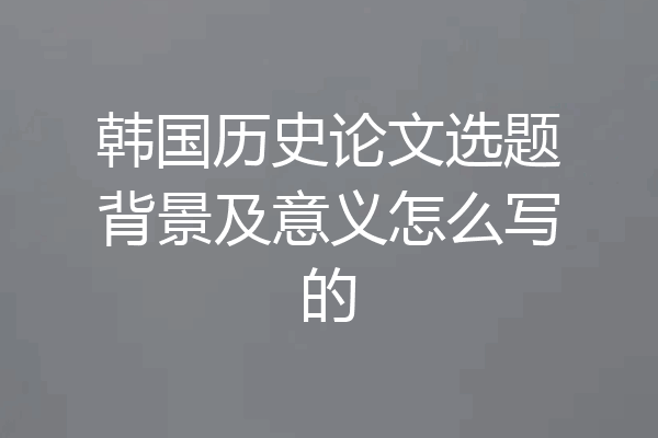 韩国历史论文选题背景及意义怎么写的