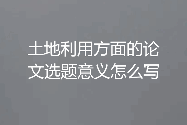土地利用方面的论文选题意义怎么写