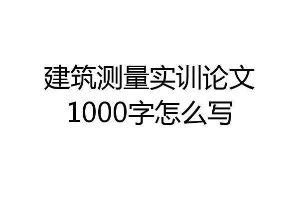 建筑测量实训论文1000字怎么写