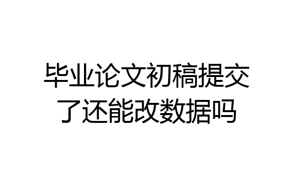 毕业论文初稿提交了还能改数据吗