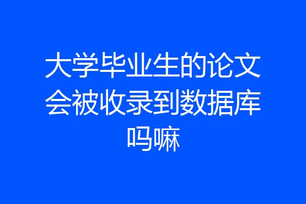 大学毕业生的论文会被收录到数据库吗嘛