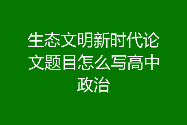 生态文明新时代论文题目怎么写高中政治