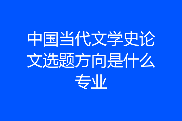 中国当代文学史论文选题方向是什么专业