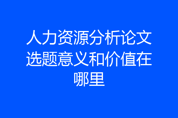 人力资源分析论文选题意义和价值在哪里