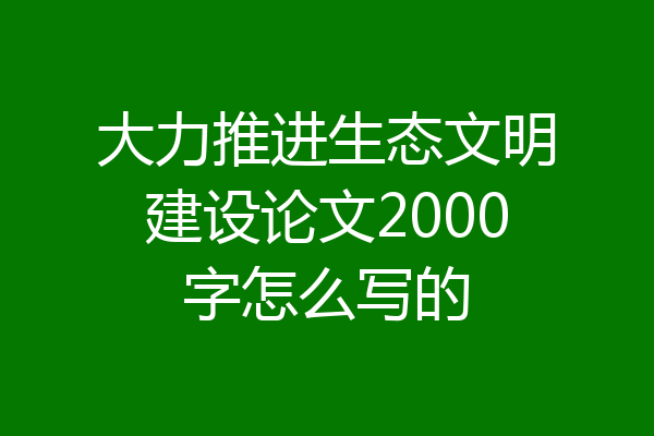 大力推进生态文明建设论文2000字怎么写的