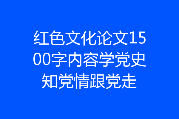 红色文化论文1500字内容学党史知党情跟党走