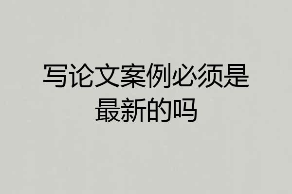 写论文案例必须是最新的吗