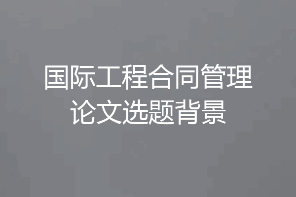 国际工程合同管理论文选题背景