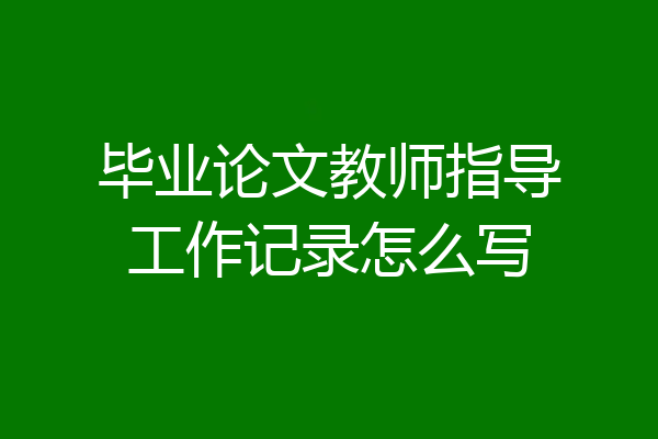 毕业论文教师指导工作记录怎么写