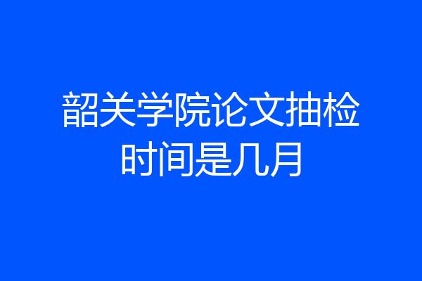 韶关学院论文抽检时间是几月