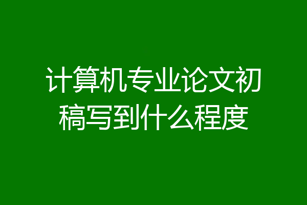 计算机专业论文初稿写到什么程度