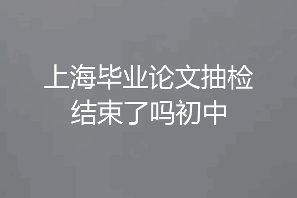 上海毕业论文抽检结束了吗初中