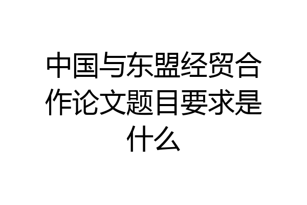 中国与东盟经贸合作论文题目要求是什么