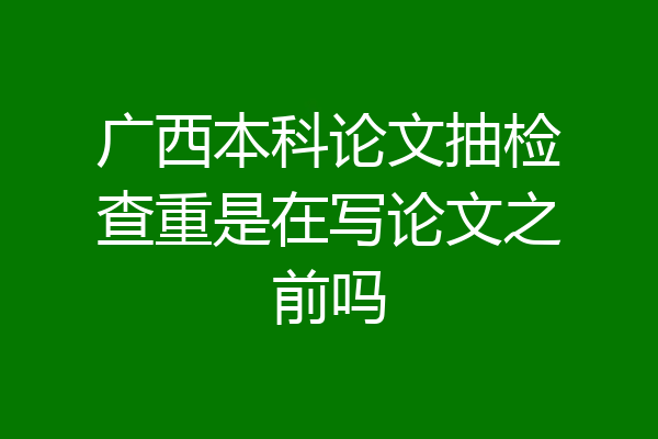 广西本科论文抽检查重是在写论文之前吗