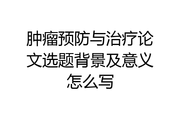 肿瘤预防与治疗论文选题背景及意义怎么写