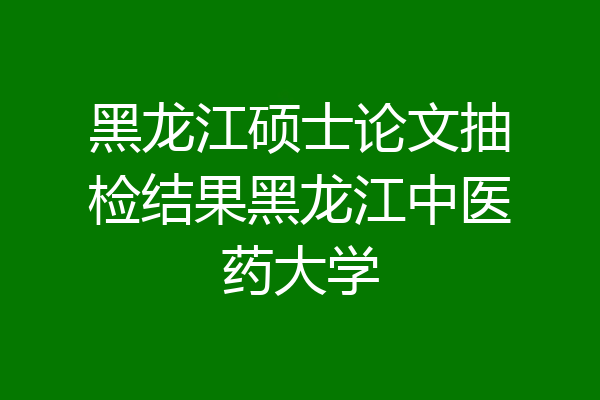 黑龙江硕士论文抽检结果黑龙江中医药大学