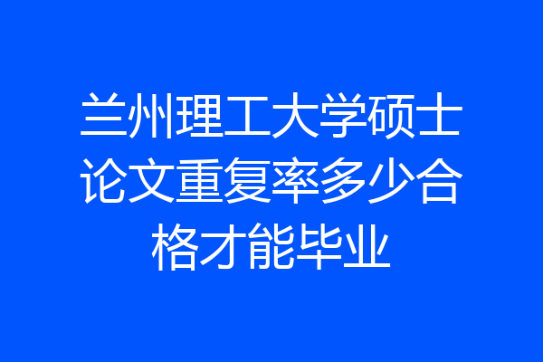 兰州理工大学硕士论文重复率多少合格才能毕业