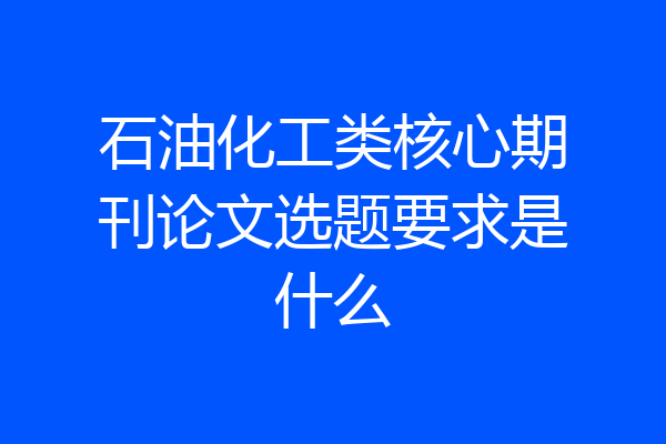 石油化工类核心期刊论文选题要求是什么