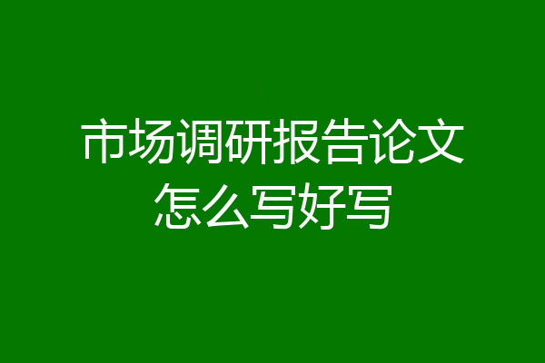 市场调研报告论文怎么写好写