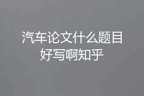 汽车论文什么题目好写啊知乎