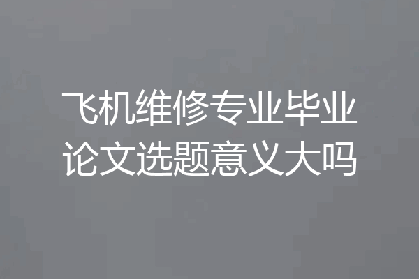 飞机维修专业毕业论文选题意义大吗