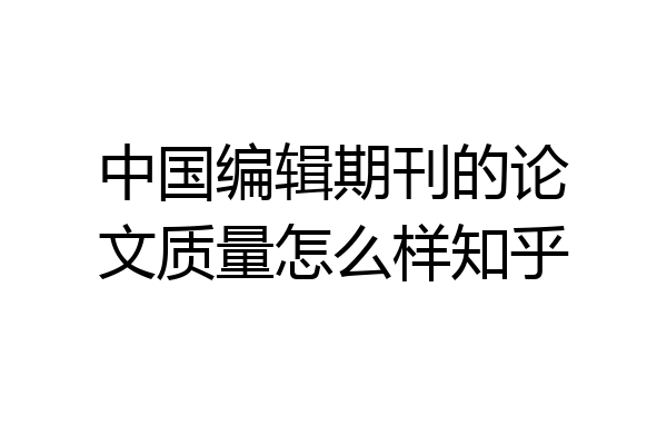 中国编辑期刊的论文质量怎么样知乎