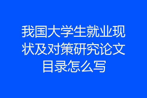 我国大学生就业现状及对策研究论文目录怎么写