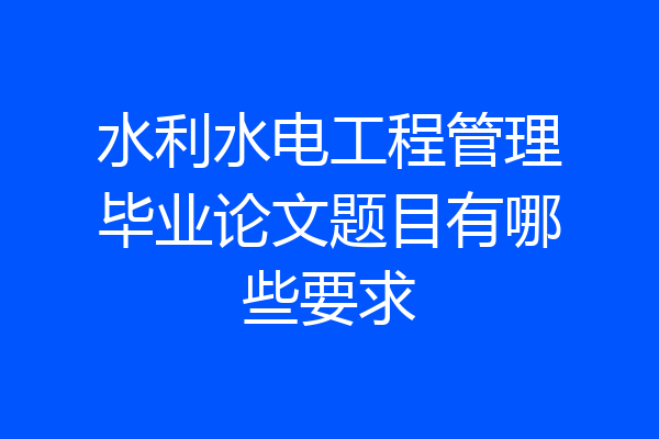 水利水电工程管理毕业论文题目有哪些要求