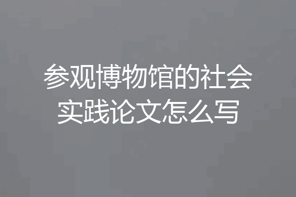 参观博物馆的社会实践论文怎么写