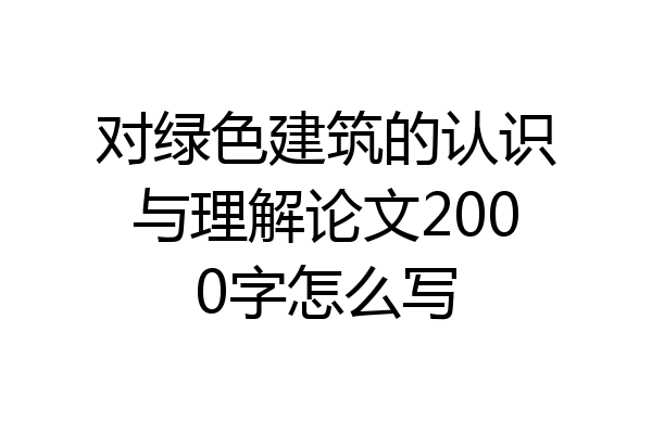 对绿色建筑的认识与理解论文2000字怎么写