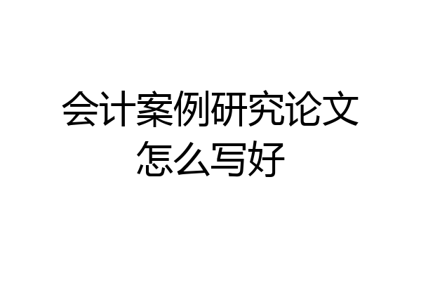 会计案例研究论文怎么写好
