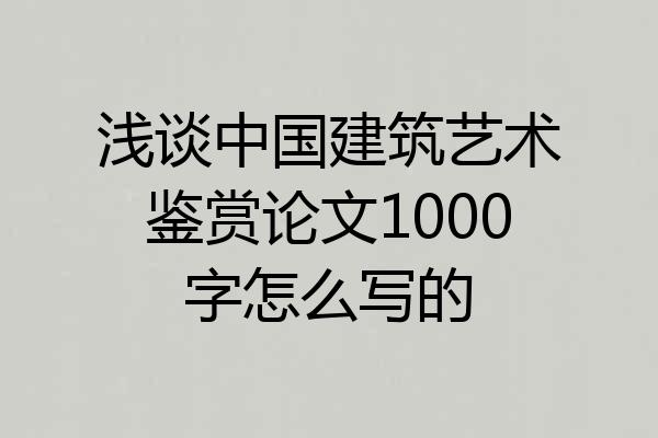 浅谈中国建筑艺术鉴赏论文1000字怎么写的