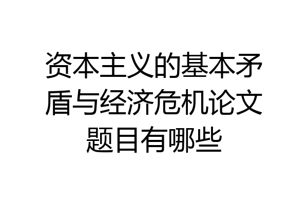 资本主义的基本矛盾与经济危机论文题目有哪些