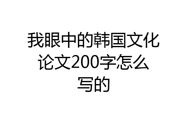 我眼中的韩国文化论文200字怎么写的
