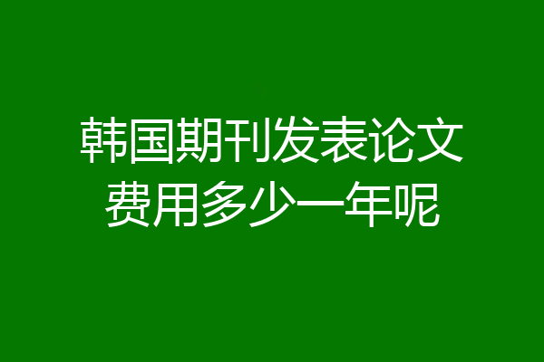 韩国期刊发表论文费用多少一年呢