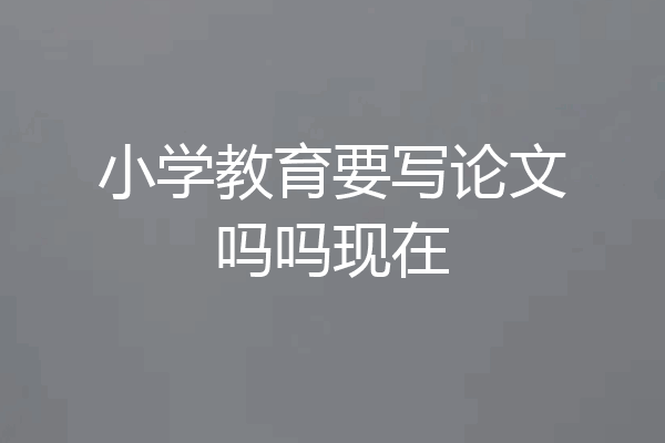 小学教育要写论文吗吗现在