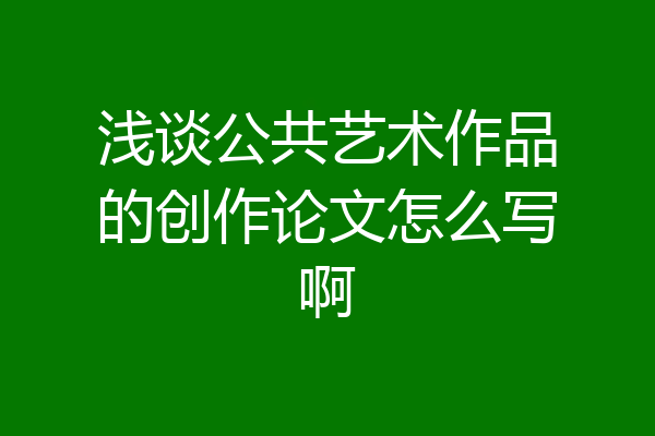 浅谈公共艺术作品的创作论文怎么写啊