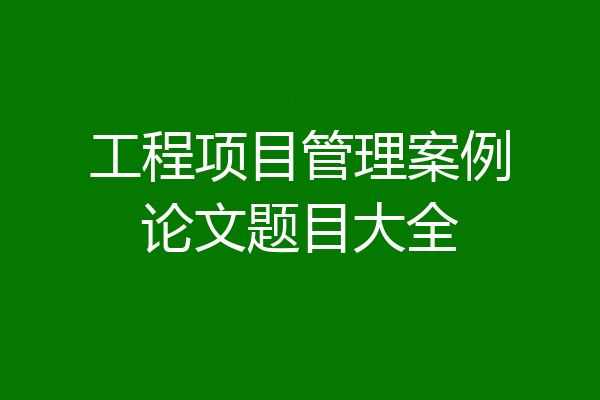 工程项目管理案例论文题目大全