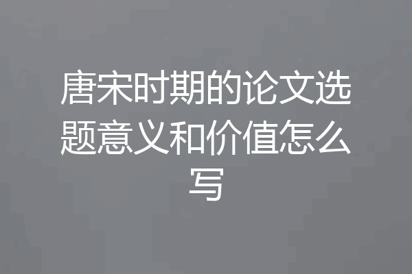 唐宋时期的论文选题意义和价值怎么写