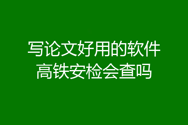写论文好用的软件高铁安检会查吗