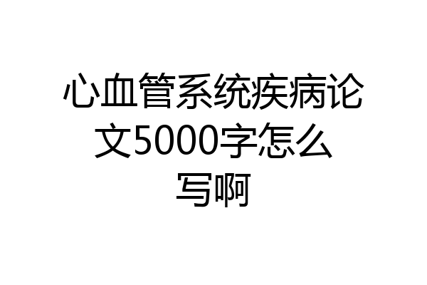 心血管系统疾病论文5000字怎么写啊